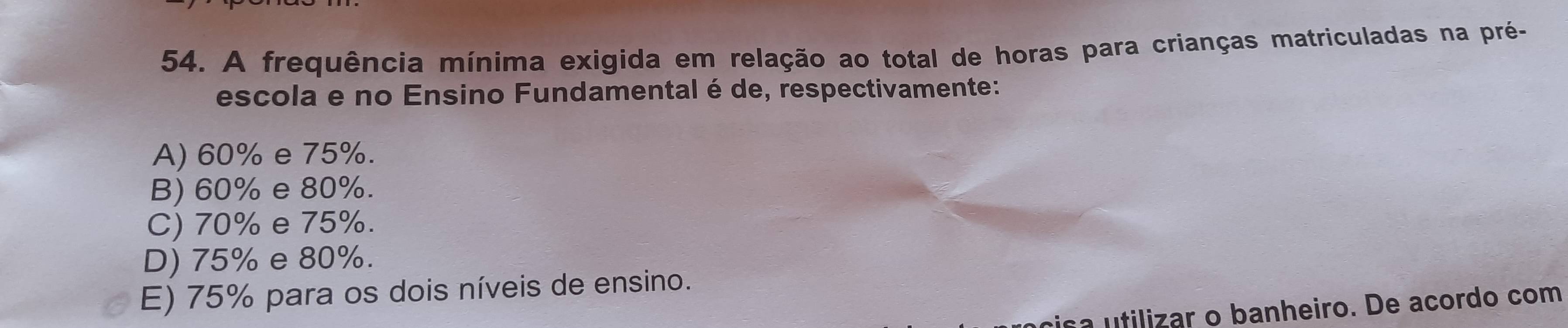 A frequência mínima exigida em relação ao total de horas para crianças matriculadas na pré-
escola e no Ensino Fundamental é de, respectivamente:
A) 60% e 75%.
B) 60% e 80%.
C) 70% e 75%.
D) 75% e 80%.
E) 75% para os dois níveis de ensino.
sa utilizar o banheiro. De acordo com