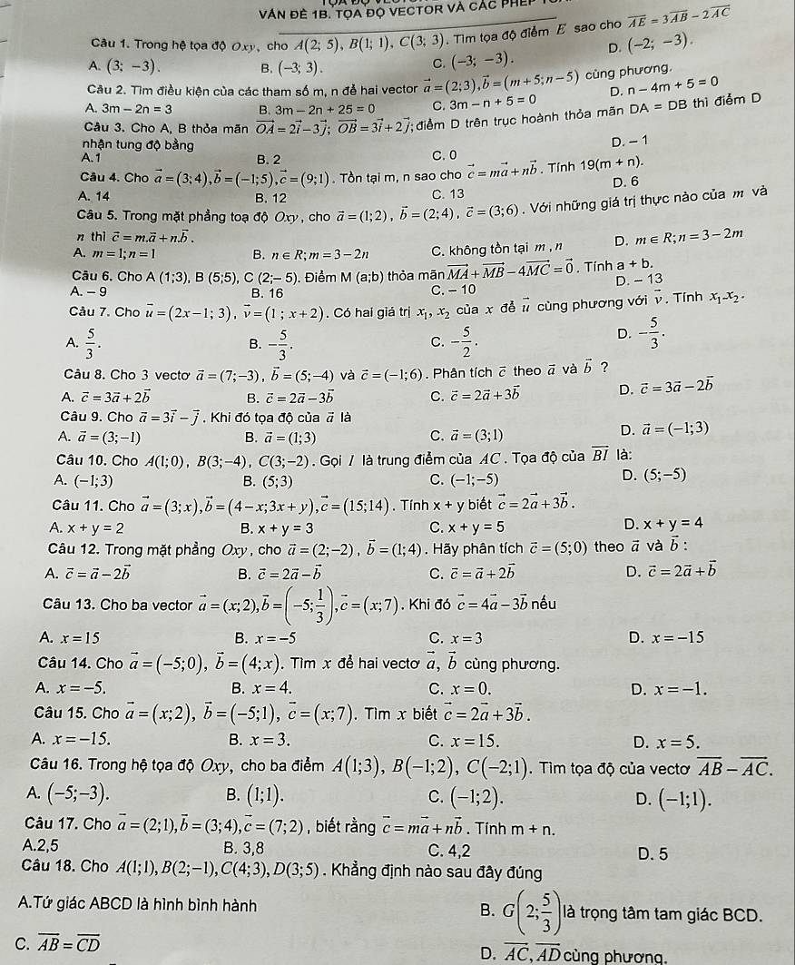 VAn đề 1B. tọa đọ vECtOr và các PHE
Câu 1. Trong hệ tọa độ Oxy, cho A(2;5),B(1;1),C(3;3) Tim tọa độ điểm E sao cho overline AE=3overline AB-2overline AC
A. (3;-3). B. (-3;3).
C. (-3;-3). D. (-2;-3).
Câu 2. Tìm điều kiện của các tham số m, n đễ hai vector vector a=(2;3),vector b=(m+5;n-5) cùng phương.
D. n-4m+5=0
A. 3m-2n=3 B. 3m-2n+25=0 C.
Câu 3. Cho A, B thỏa mãn vector OA=2vector i-3vector j;vector OB=3vector i+2vector j *; điểm D trên trục hoành thỏa mãn 3m-n+5=0 DA=DB th điểm D
nhận tung độ bằng
A. 1 B. 2 C. 0 D. - 1
Câu 4. Cho vector a=(3;4),vector b=(-1;5),vector c=(9;1). Tồn tại m, n sao cho vector c=mvector a+nvector b. Tính 19(m+n).
D. 6
A. 14 B. 12 C. 13
*  Câu 5. Trong mặt phẳng toạ độ Oxy , cho vector a=(1;2),vector b=(2;4),vector c=(3;6). Với những giá trị thực nào của m và
n thì vector c=m.vector a+n.vector b.
A. m=1;n=1 B. n∈ R;m=3-2n C. không tồn tại m ,n D. m∈ R;n=3-2m
Câu 6, Cho A(1;3),B(5;5),C(2;-5). Điểm M(a;b) thỏa mãn vector MA+vector MB-4vector MC=vector 0. Tính a +b.
D. -13
A. - 9 B. 16
C. -10
Câu 7. Cho vector u=(2x-1;3),vector v=(1;x+2). Có hai giá trị x_1,x_2 của x d vector u cùng phương với overline v. Tính x_1-x_2.
A.  5/3 . B. - 5/3 . - 5/2 .
C.
D. - 5/3 .
Câu 8. Cho 3 vecto vector a=(7;-3),vector b=(5;-4) và vector c=(-1;6). Phân tích 7 theo vector a và vector b ?
A. vector c=3vector a+2vector b B. vector c=2vector a-3vector b C. vector c=2vector a+3vector b
D. vector c=3vector a-2vector b
Câu 9. Cho vector a=3vector i-vector j. Khi đó tọa độ của vector a là
A. vector a=(3;-1) B. vector a=(1;3) C. vector a=(3;1)
D. vector a=(-1;3)
Câu 10. Cho A(1;0),B(3;-4),C(3;-2) Gọi / là trung điểm của AC . Tọa độ của overline BI là:
A. (-1;3) B. (5;3) C. (-1;-5)
D. (5;-5)
Câu 11. Cho vector a=(3;x),vector b=(4-x;3x+y),vector c=(15;14). Tính x+y biết vector c=2vector a+3vector b.
D.
A. x+y=2 B. x+y=3 C. x+y=5 x+y=4
Câu 12. Trong mặt phẳng Oxy , cho vector a=(2;-2),vector b=(1;4). Hãy phân tích vector c=(5;0) theo vector a và overline b.
A. vector c=vector a-2vector b B. vector c=2vector a-vector b C. vector c=vector a+2vector b D. vector c=2vector a+vector b
Câu 13. Cho ba vector vector a=(x;2),vector b=(-5; 1/3 ),vector c=(x;7) Khi đó vector c=4vector a-3vector b nếu
A. x=15 B. x=-5 C. x=3 D. x=-15
Câu 14. Cho vector a=(-5;0),vector b=(4;x). Tìm x để hai vecto vector a,vector b cùng phương.
A. x=-5. B. x=4. C. x=0. D. x=-1.
Câu 15. Cho vector a=(x;2),vector b=(-5;1),vector c=(x;7). Tìm x biết vector c=2vector a+3vector b.
A. x=-15. B. x=3. C. x=15. D. x=5.
Câu 16. Trong hệ tọa độ Oxy, cho ba điểm A(1;3),B(-1;2),C(-2;1). Tìm tọa độ của vectơ overline AB-overline AC.
B.
A. (-5;-3). (1;1). C. (-1;2). D. (-1;1).
Câu 17. Cho vector a=(2;1),vector b=(3;4),vector c=(7;2) , biết rằng vector c=mvector a+nvector b. Tính m+n.
A.2,5 B. 3,8 C. 4,2 D.5
Câu 18. Cho A(1;1),B(2;-1),C(4;3),D(3;5). Khẳng định nào sau đây đúng
B. G(2; 5/3 )
A.Tứ giác ABCD là hình bình hành là trọng tâm tam giác BCD.
D. vector AC,vector AD
C. overline AB=overline CD cùng phương,