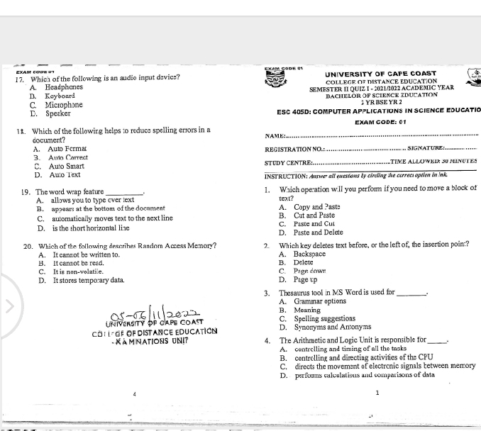 EXAm cods u EXam gode 01
17. Which of the following is an audio input devics? University of Cape Coast
A. Headphones COLLECE OF DISTANCE EDUCATION
B. Keyboard SEMESTER II QUIZ I - 2021/2022 ACADEMIC YEAR
C. Microphone Bachelör of Science Iducation 1 ΥR BSE YR 2
D. Speaker EsC 405D: Computer applications in Science educatió
_
18. Which of the following helps to reducs spelling errors in a EXAM CODE: 01
document? NAME:
A. Auto Ferma REGISTRATION NO.:_ SIGNATURE:
_
3. Aulo Carrect
C. Auto Sinart STUDY CENTRE:,_ TIME ALLOWED: 30 MiNUTES
D. Awo Text INSTRUCTION: Answer all questions by circling the cerreci option in ink.
19. The word wrap feature _1. Which operation will you perform if you need to move a block of
A. allows you to type cver text text?
B. appears at the bottom of the docament B. Cut and Paste A. Copy and Pasts
C. automatically moves text to the next line
D. is the short horizontal line D. Paste and Delete C. Paste and Cut
20. Which of the following describes Rasdom Acess Memory? 2. Which key deletes text before, or the left of, the insertion poin:?
A. It cannot be written to. A. Backspace
B. It cannot be read. B. Delete
C. It is non-volatile. C. Page down
D. It stores temporary data. D. Page up
3. Thesaurus tool in MS Word is used for_
A. Gramnar options
B. Meaning
UNiVERSITY OP CAPe COast C. Spelling suggestions
CO: L GF OF DISTANCE EDUCATIóN D. Synoryms and Antonyms
- X à m nations Unit 4. The Arithmetic and Logic Unit is responsible for_ .
A. centrolling and timing of all the tasks
B. controlling and directing activities of the CPU
C. directs the movement of electrcnic signals between memory
D. perfors calculations and comparisons of data
4
1