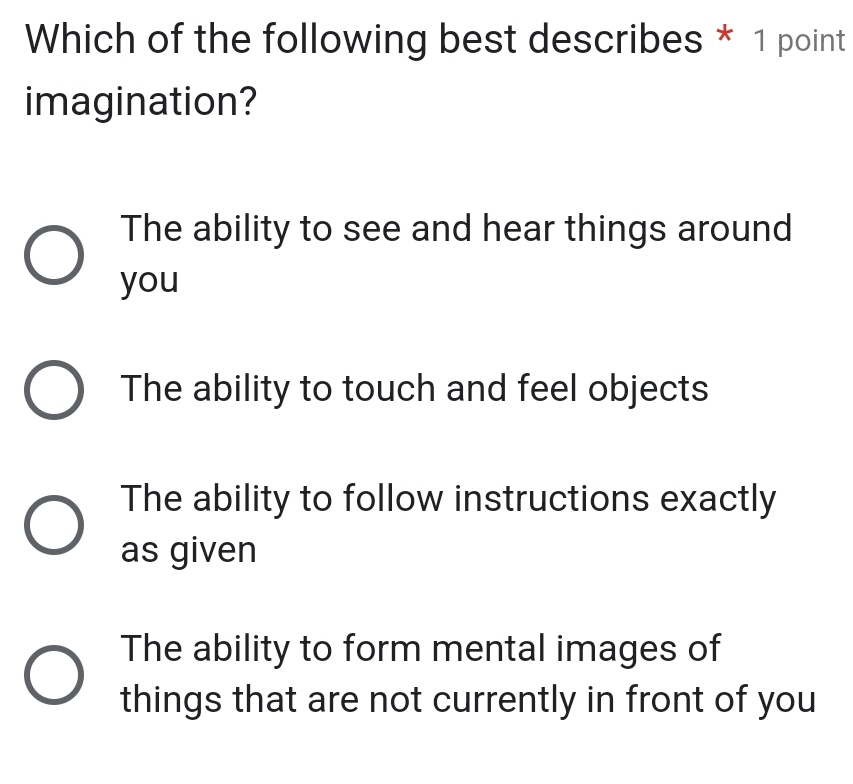 Which of the following best describes * 1 point
imagination?
The ability to see and hear things around
you
The ability to touch and feel objects
The ability to follow instructions exactly
as given
The ability to form mental images of
things that are not currently in front of you