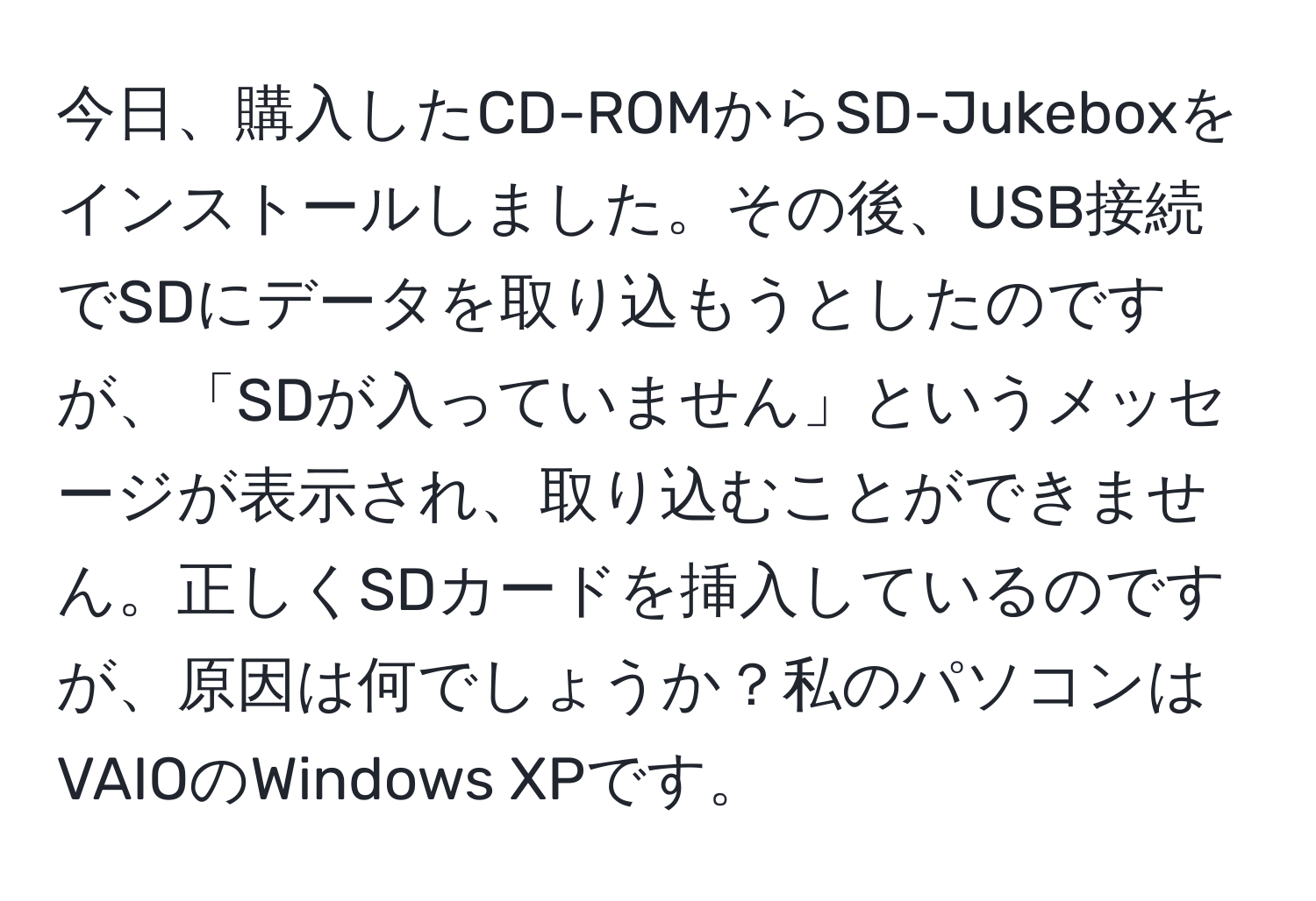 今日、購入したCD-ROMからSD-Jukeboxをインストールしました。その後、USB接続でSDにデータを取り込もうとしたのですが、「SDが入っていません」というメッセージが表示され、取り込むことができません。正しくSDカードを挿入しているのですが、原因は何でしょうか？私のパソコンはVAIOのWindows XPです。