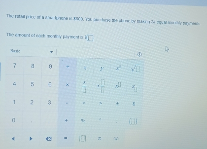 The retail price of a smartphone is $600. You purchase the phone by making 24 equal monthly payments.
The amount of each monthly payment is $□