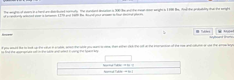 The weights of steers in a herd are distributed normally. The standard deviation is 300 1bs and the mean steer weight is 1100 Ibs. Find the probability that the weight 
of a randomly selected steer is between 1279 and 1609 Ibs. Round your answer to four decimal places. 
Answer Tables Keypad 
Keyboard Shortc 
If you would like to look up the value in a table, select the table you want to view, then either click the cell at the intersection of the row and column or use the arrow keys 
to find the appropriate cell in the table and select it using the Space key. 
Normal Table -= to -:; 
Normal Table -∞ to #