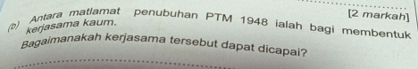 [2 markah] 
kerjasama kaum. 
(b) Antara matlamat penubuhan PTM 1948 ialah bagi membentuk 
Bagaimanakah kerjasama tersebut dapat dicapai?