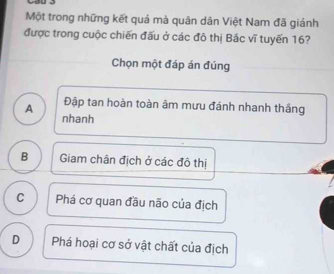 Một trong những kết quả mà quân dân Việt Nam đã giánh
được trong cuộc chiến đấu ở các đô thị Bắc vĩ tuyến 16?
Chọn một đáp án đúng
A Đập tan hoàn toàn âm mưu đánh nhanh thắng
nhanh
B Giam chân địch ở các đô thị
C Phá cơ quan đầu não của địch
D Phá hoại cơ sở vật chất của địch