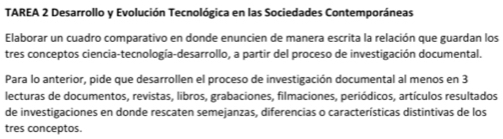 TAREA 2 Desarrollo y Evolución Tecnológica en las Sociedades Contemporáneas 
Elaborar un cuadro comparativo en donde enuncien de manera escrita la relación que guardan los 
tres conceptos ciencia-tecnología-desarrollo, a partir del proceso de investigación documental. 
Para lo anterior, pide que desarrollen el proceso de investigación documental al menos en 3
lecturas de documentos, revistas, libros, grabaciones, filmaciones, periódicos, artículos resultados 
de investigaciones en donde rescaten semejanzas, diferencias o características distintivas de los 
tres conceptos.