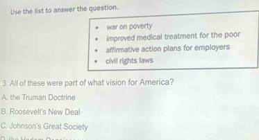 Use the list to answer the question.
war on poverty
improved medical treatment for the poor
affirmative action plans for employers
civil rights laws
3. All of these were part of what vision for America?
A. the Truman Doctrine
B. Roosevelt's New Deal
C. Johnson's Great Society