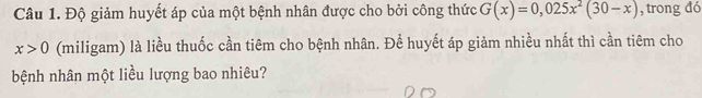 Độ giảm huyết áp của một bệnh nhân được cho bởi công thức G(x)=0,025x^2(30-x) , trong đó
x>0 (miligam) là liều thuốc cần tiêm cho bệnh nhân. Để huyết áp giảm nhiều nhất thì cần tiêm cho 
bệnh nhân một liều lượng bao nhiêu?