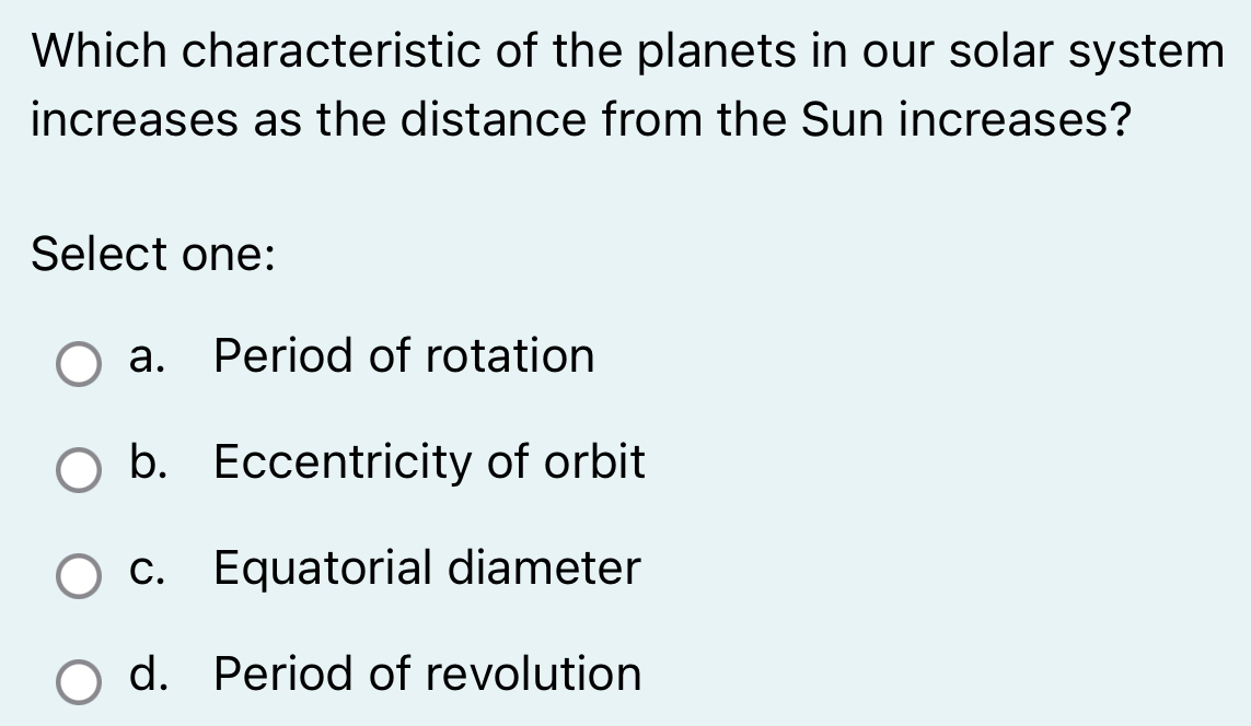 Which characteristic of the planets in our solar system
increases as the distance from the Sun increases?
Select one:
a. Period of rotation
b. Eccentricity of orbit
c. Equatorial diameter
d. Period of revolution