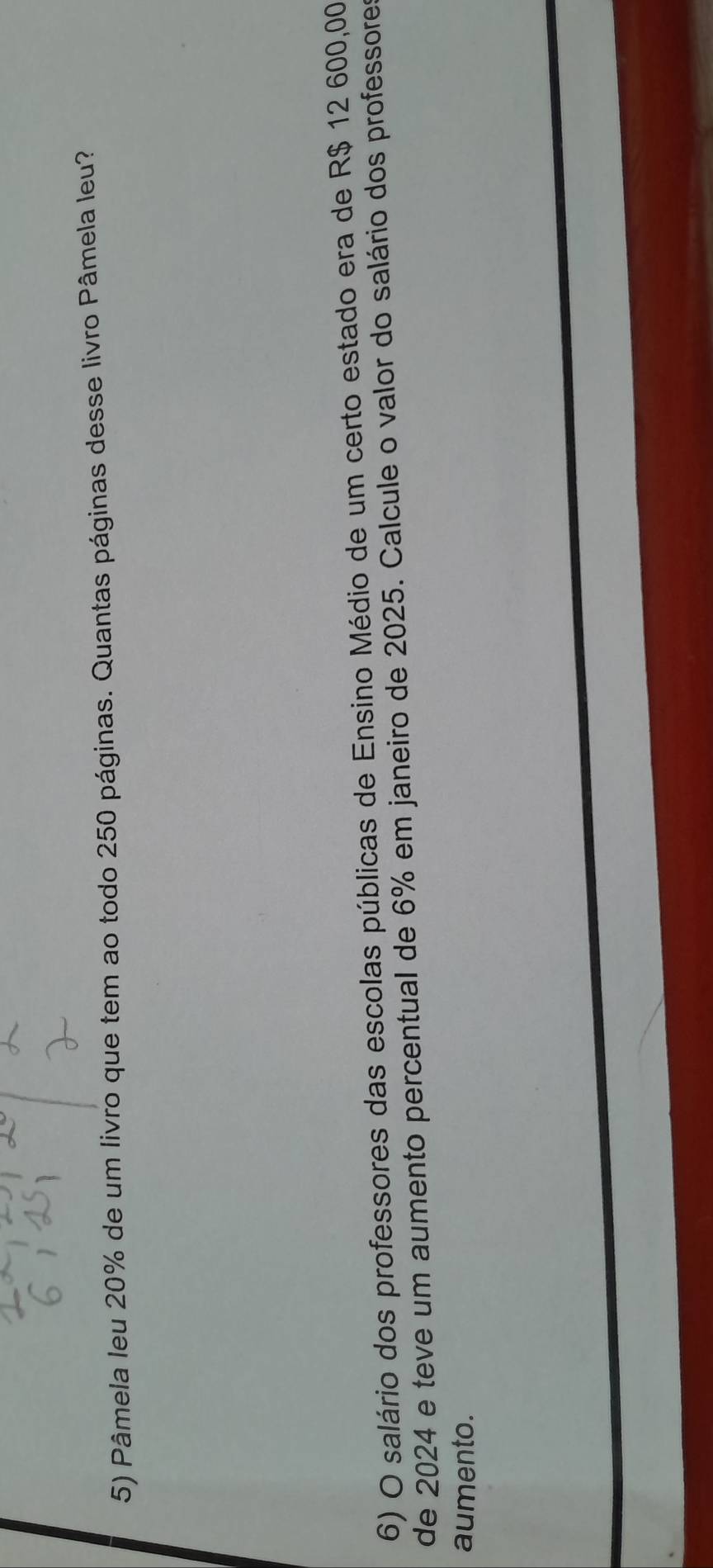 Pâmela leu 20% de um livro que tem ao todo 250 páginas. Quantas páginas desse livro Pâmela leu? 
6) O salário dos professores das escolas públicas de Ensino Médio de um certo estado era de R$ 12 600,00
de 2024 e teve um aumento percentual de 6% em janeiro de 2025. Calcule o valor do salário dos professores 
aumento.