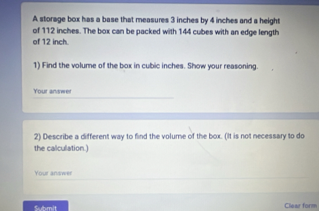 A storage box has a base that measures 3 inches by 4 inches and a height 
of 112 inches. The box can be packed with 144 cubes with an edge length 
of 12 inch. 
1) Find the volume of the box in cubic inches. Show your reasoning. 
Your answer 
2) Describe a different way to find the volume of the box. (It is not necessary to do 
the calculation.) 
Your answer 
Submit Clear form