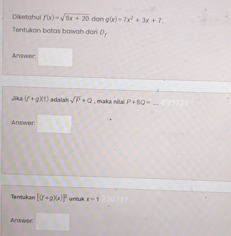 Diketahui f(x)=sqrt(8x+20) dan g(x)=7x^2+3x+7. 
Tentukan batas bawah dari D_f
Answer: 
Jika (f+g)(1) adalah sqrt(P)+Q , maka nilai P+8Q= _ 
Answer: 
Tentukan [(fcirc g)(x)]^2 untuk x=1
Answer: