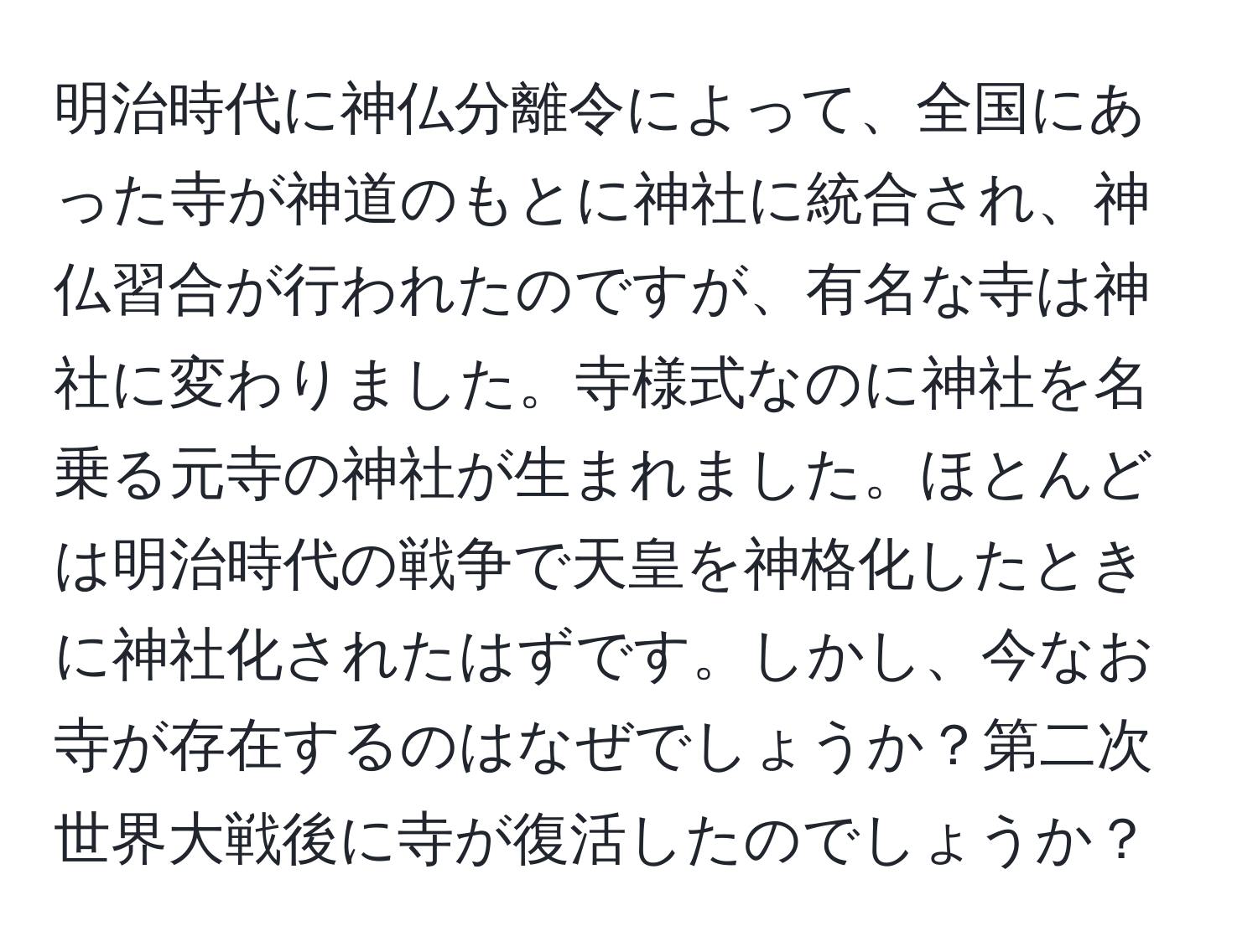 明治時代に神仏分離令によって、全国にあった寺が神道のもとに神社に統合され、神仏習合が行われたのですが、有名な寺は神社に変わりました。寺様式なのに神社を名乗る元寺の神社が生まれました。ほとんどは明治時代の戦争で天皇を神格化したときに神社化されたはずです。しかし、今なお寺が存在するのはなぜでしょうか？第二次世界大戦後に寺が復活したのでしょうか？