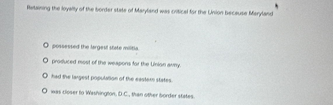 Retaining the loyalty of the border state of Maryland was critical for the Union because Maryland
possessed the largest state militia.
produced most of the weapons for the Union army.
had the largest population of the eastern states.
was closer to Washington, D.C., than other border states.