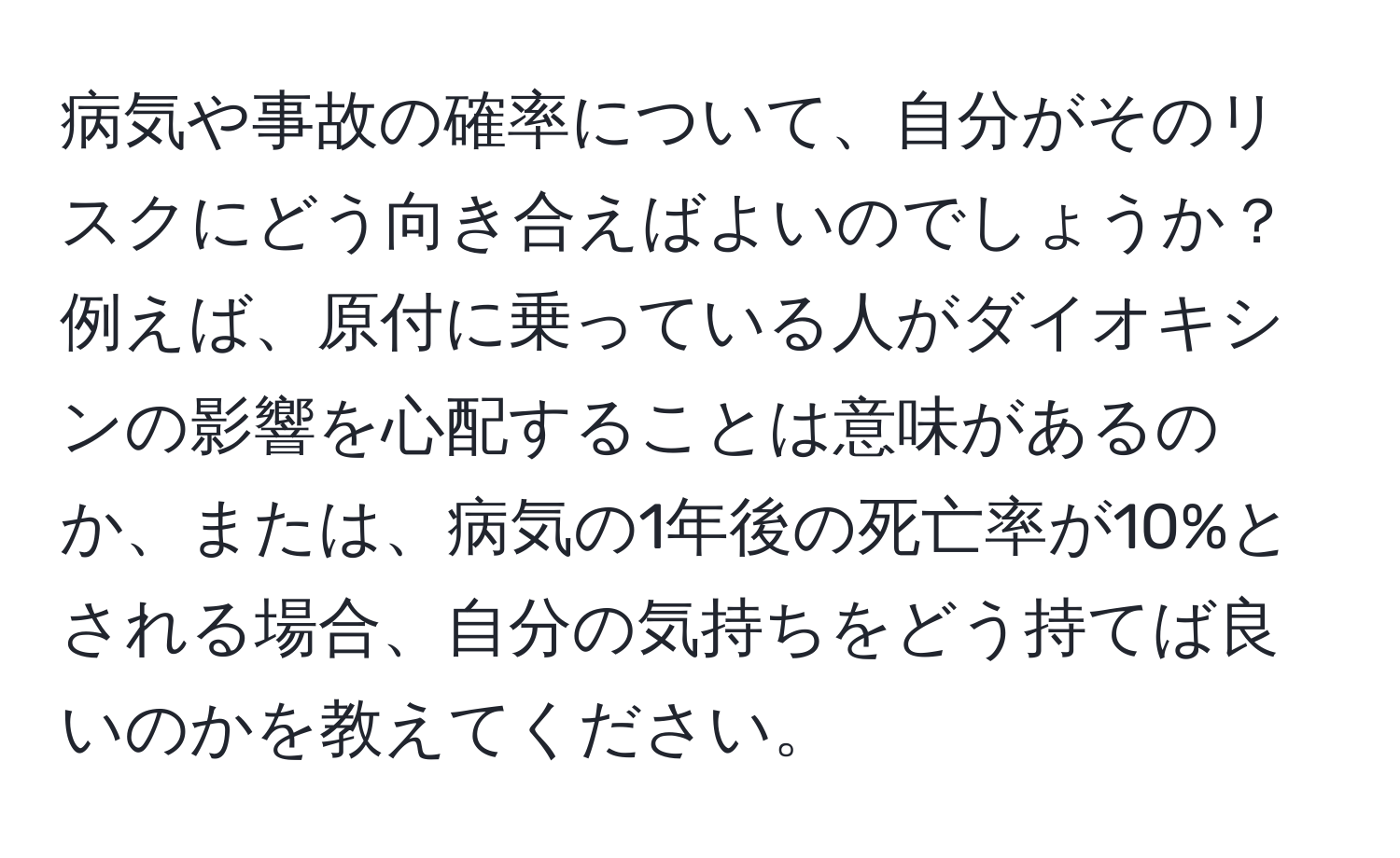 病気や事故の確率について、自分がそのリスクにどう向き合えばよいのでしょうか？例えば、原付に乗っている人がダイオキシンの影響を心配することは意味があるのか、または、病気の1年後の死亡率が10%とされる場合、自分の気持ちをどう持てば良いのかを教えてください。