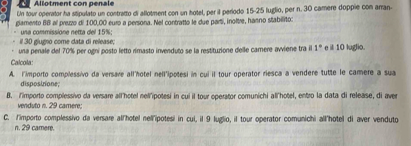 Allotment con penale 
Un tour operator ha stipulato un contratto di allotment con un hotel, per il periodo 15-25 luglio, per n. 30 camere doppie con arran- 
giamento BB al prezzo di 100,00 euro a persona. Nel contratto le due parti, inoltre, hanno stabilito: 
una commissione netta del 15%; 
il 30 giugno come data di release; 
una penale del 70% per ogni posto letto rimasto invenduto se la restituzione delle camere avviene tra il 1° e il 10 luglio. 
Calcola: 
A. l'importo complessivo da versare all'hotel nell'ipotesi in cui il tour operator riesca a vendere tutte le camere a sua 
disposizione; 
B. l'importo complessivo da versare all'hotel nell'ipotesi in cui il tour operator comunichi all'hotel, entro la data di release, di aver 
venduto n. 29 camere; 
C. l'importo complessivo da versare all'hotel nell'ipotesi in cui, il 9 luglio, il tour operator comunichi all'hotel di aver venduto 
n. 29 camere.