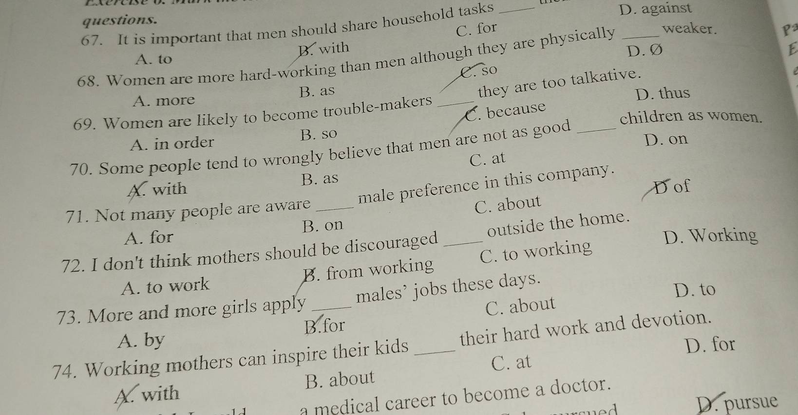 questions. _D. against
67. It is important that men should share household tasks
C. for P
A. to B. with D. Ø
68. Women are more hard-working than men although they are physically _weaker.
C. so
A. more B. as
they are too talkative.
69. Women are likely to become trouble-makers_
D. thus
C. because
children as women.
A. in order B. so
70. Some people tend to wrongly believe that men are not as good_
D. on
C. at
X. with B. as
male preference in this company.
Dof
71. Not many people are aware_
C. about
A. for B. on
D. Working
72. I don't think mothers should be discouraged _outside the home.
A. to work B. from working C. to working
73. More and more girls apply _males’ jobs these days.
D. to
B.for C. about
A. by D. for
74. Working mothers can inspire their kids _their hard work and devotion.
C. at
A. with B. about
a medical career to become a doctor.
D. pursue