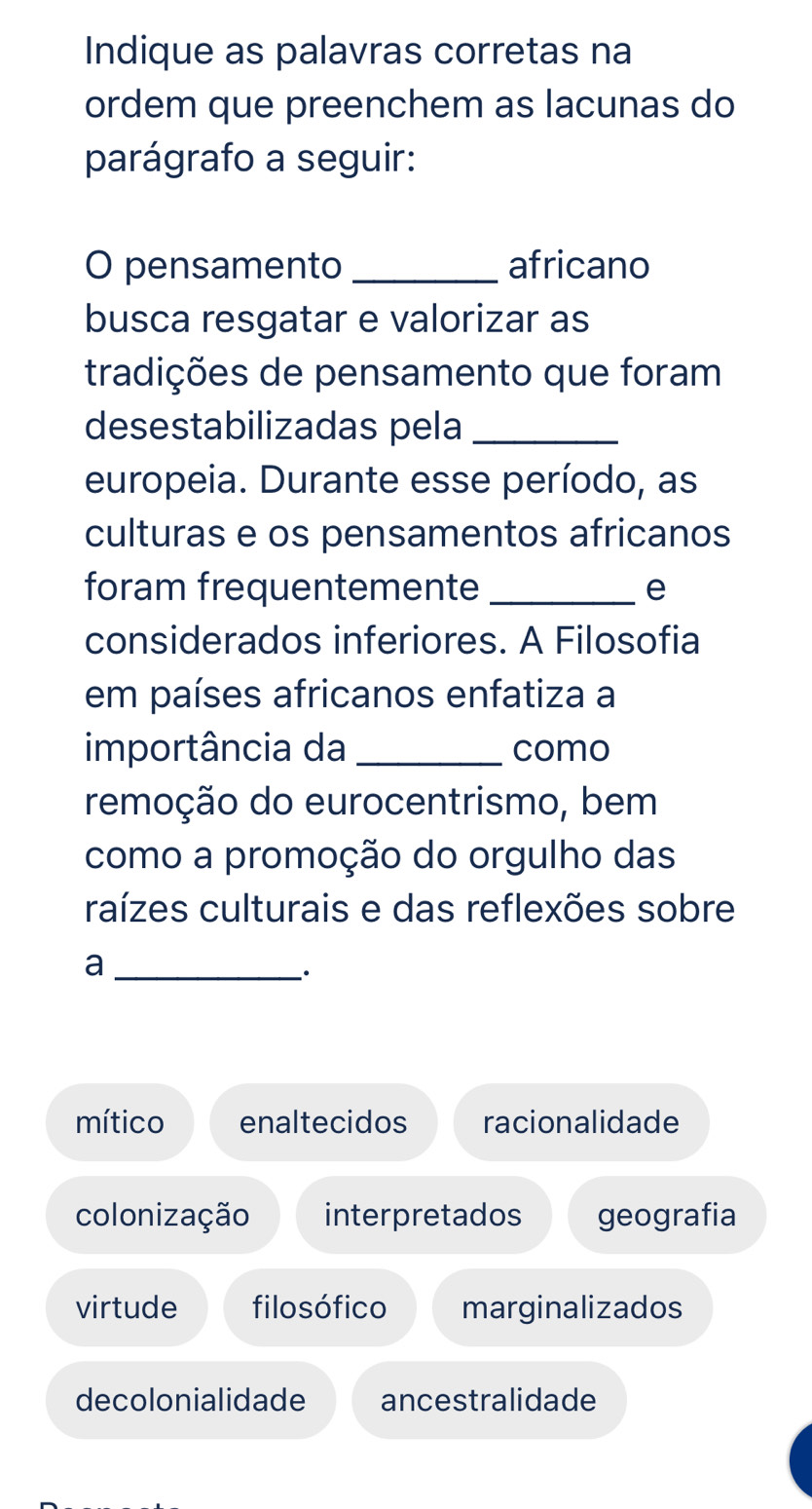 Indique as palavras corretas na
ordem que preenchem as lacunas do
parágrafo a seguir:
O pensamento _africano
busca resgatar e valorizar as
tradições de pensamento que foram
desestabilizadas pela_
europeia. Durante esse período, as
culturas e os pensamentos africanos
foram frequentemente_ e
considerados inferiores. A Filosofia
em países africanos enfatiza a
importância da _como
remoção do eurocentrismo, bem
como a promoção do orgulho das
raízes culturais e das reflexões sobre
_a
.
mítico enaltecidos racionalidade
colonização interpretados geografia
virtude filosófico marginalizados
decolonialidade ancestralidade