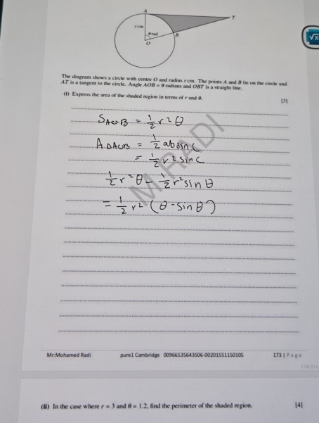 The diagram shows a circle with centre 0 and radius rcm. The points A and B lie on the circle and
AT is a tangent to the circle. Angle AOB=θ radians and OBT is a straight line. 
(1) Express the area of the shaded region in terms of r and 8. [3] 
Mr:Mohamed Radi pure1 Cambridge 00966535643506-00201551150105 173|Paqe 
174/316 
(ii) In the case where r=3 and θ =1.2 find the perimeter of the shaded region. [4]