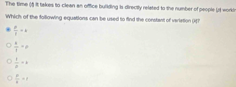 The time (1) it takes to clean an office building is directly related to the number of people (p) work! r
Which of the following equations can be used to find the constant of variation (k)?
 p/l =k
 k/l =p
 1/D =k
 p/k =t