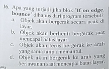 Apa yang terjadi jika blok "If on edge,
bounce" dihapus dari program tersebut?
a. Objek akan bergerak secara acak di
layar.
b. Objek akan berhenti bergerak saat
mencapai batas layar.
c. Objek akan terus bergerak ke arah
yang sama tanpa memantul.
d. Objek akan bergerak ke arah yang
berlawanan saat mencapai batas layar.
ar