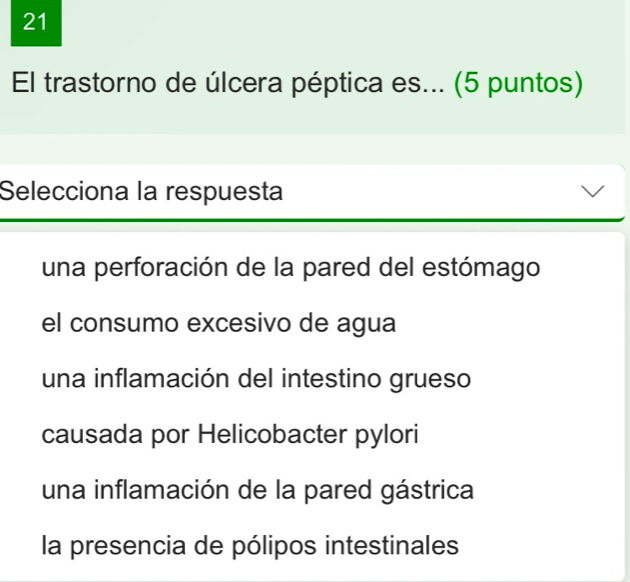 El trastorno de úlcera péptica es... (5 puntos)
Selecciona la respuesta
una perforación de la pared del estómago
el consumo excesivo de agua
una inflamación del intestino grueso
causada por Helicobacter pylori
una inflamación de la pared gástrica
la presencia de pólipos intestinales