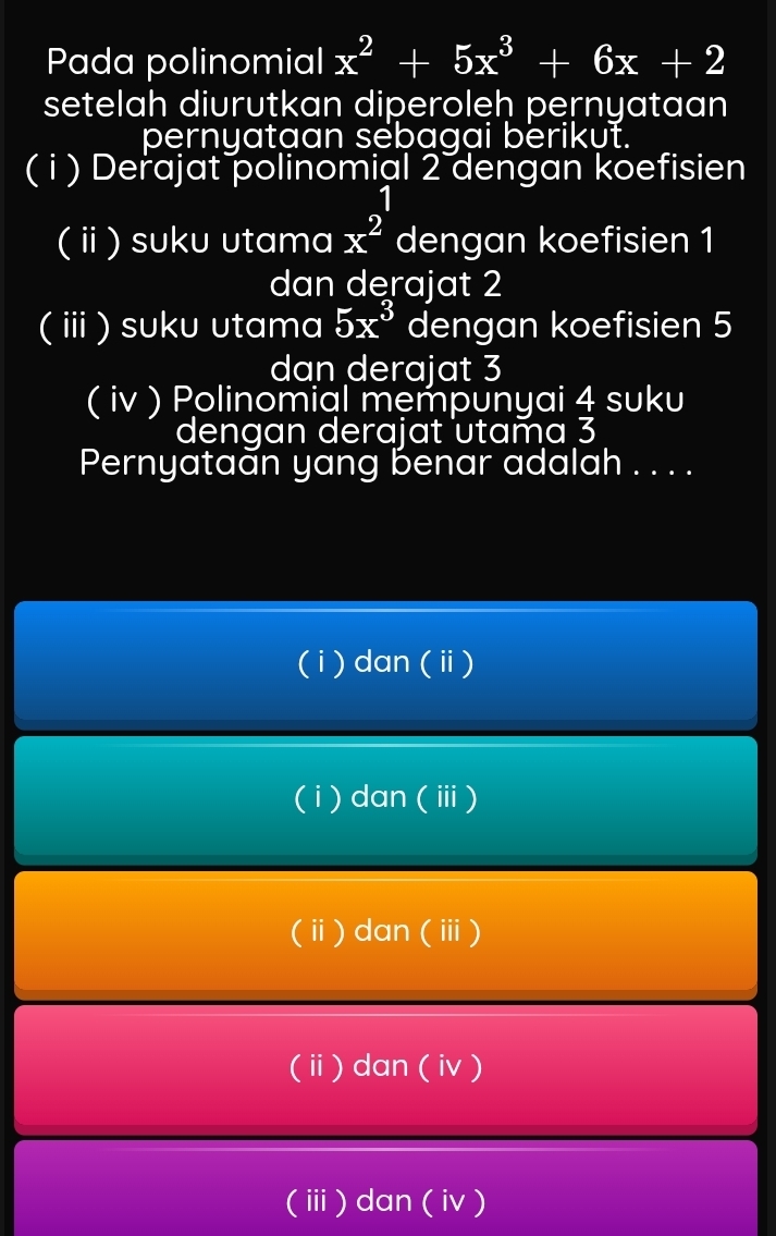 Pada polinomial x^2+5x^3+6x+2
setelah diurutkan diperoleḥ pernyataan
pernyataan sebagai berikut.
( i ) Derajat polinomial 2 dengan koefisien
1 
(ⅱ) suku utama x^2 dengan koefisien 1
dan derajat 2
(ⅲ) suku utama 5x^3 dengan koefisien 5
dan derajat 3
( iv ) Polinomial mempunyai 4 suku
dengan derajat utama 3
Pernyataăn yang benar adalah . . . .
( i) dan (ⅱ)
( i) dan (ⅲ)
(ⅱ) dan (ⅲ)
(ⅱ) dan ( iv )
(ⅲ) dan ( iv)