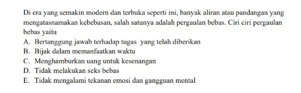 Di era yang semakin modern dan terbuka seperti ini, banyak aliran atau pandangan yang
mengatasnamakan kebebasan, salah satunya adalah pergaulan bebas. Ciri ciri pergaulan
bebas yaitu
A. Bertanggung jawab terhadap tugas yang telah diberikan
B. Bijak dalam memanfaatkan waktu
C. Menghamburkan uang untuk kesenangan
D. Tidak melakukan seks bebas
E. Tidak mengalami tekanan emosi dan gangguan mental