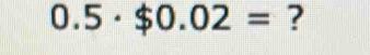 0.5· $0.02= ?