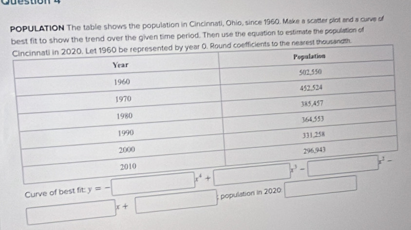 POPULATION The table shows the population in Cincinnati, Ohio, since 1960. Make a scatter plot and a curve of
best fit to show the trend over the given time period. Then use the equation to estimate the population of
rest thousandth.
Curve of best fit: y=-□ x^4+
□ x+□; population in 2020 □