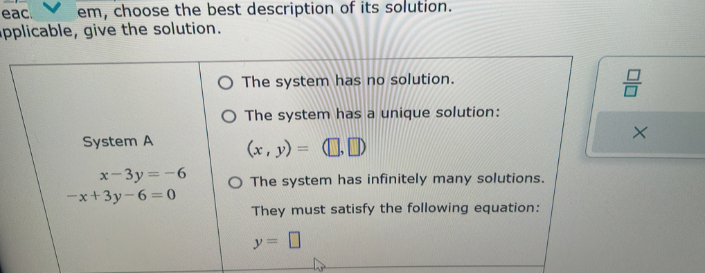 eac em, choose the best description of its solution.
applicable, give the solution.
The system has no solution.
 □ /□   
The system has a unique solution:
×
System A
(x,y)= (□ ,
x-3y=-6 The system has infinitely many solutions.
-x+3y-6=0
They must satisfy the following equation:
y=□