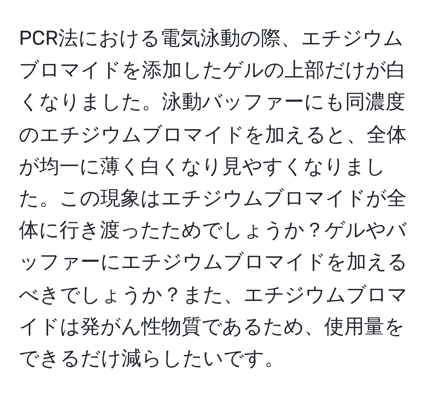 PCR法における電気泳動の際、エチジウムブロマイドを添加したゲルの上部だけが白くなりました。泳動バッファーにも同濃度のエチジウムブロマイドを加えると、全体が均一に薄く白くなり見やすくなりました。この現象はエチジウムブロマイドが全体に行き渡ったためでしょうか？ゲルやバッファーにエチジウムブロマイドを加えるべきでしょうか？また、エチジウムブロマイドは発がん性物質であるため、使用量をできるだけ減らしたいです。