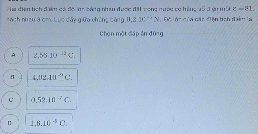 Hai điện tích điểm có độ lớn bằng nhau được đặt trong nước có hãng số điện môi varepsilon =81, 
cách nhau 3 cm. Lực đẩy giữa chúng bằng 0,2.10^(-5)N. Độ lớn của các điện tích điểm là
Chọn một đáp án đúng
A 2,56.10^(-12)C.
B 4,02.10^(-9)C.
C 0,52.10^(-7)C.
D 1,6.10^(-9)C.