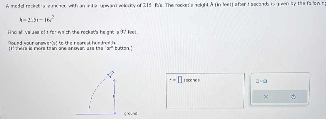 A model rocket is launched with an initial upward velocity of 215 ft/s. The rocket's height / (in feet) after t seconds is given by the following
h=215t-16t^2
Find all values of t for which the rocket's height is 97 feet. 
Round your answer(s) to the nearest hundredth. 
(If there is more than one answer, use the "or" button.)
t=□ seconds
□ or□
×