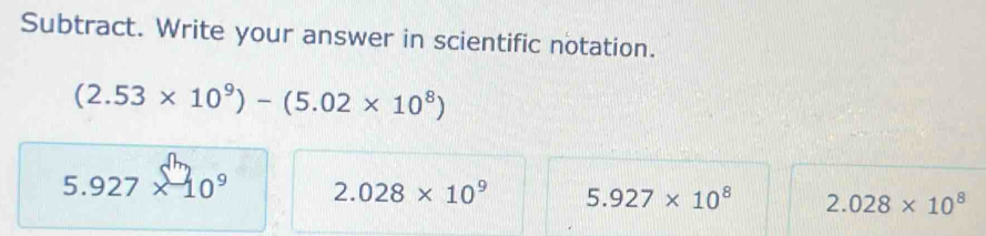 Subtract. Write your answer in scientific notation.
(2.53* 10^9)-(5.02* 10^8)
5.927* 10^9 2.028* 10^9 5.927* 10^8 2.028* 10^8