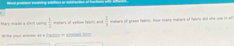 Word problem involving addition or subtraction of fractions wil 
Mary made a shirt using  1/2  meters of yellow fabric and  2/5  meters of green fabric. How many meters of fabric did she use in all 
Write your answer as a fraction in simplest form