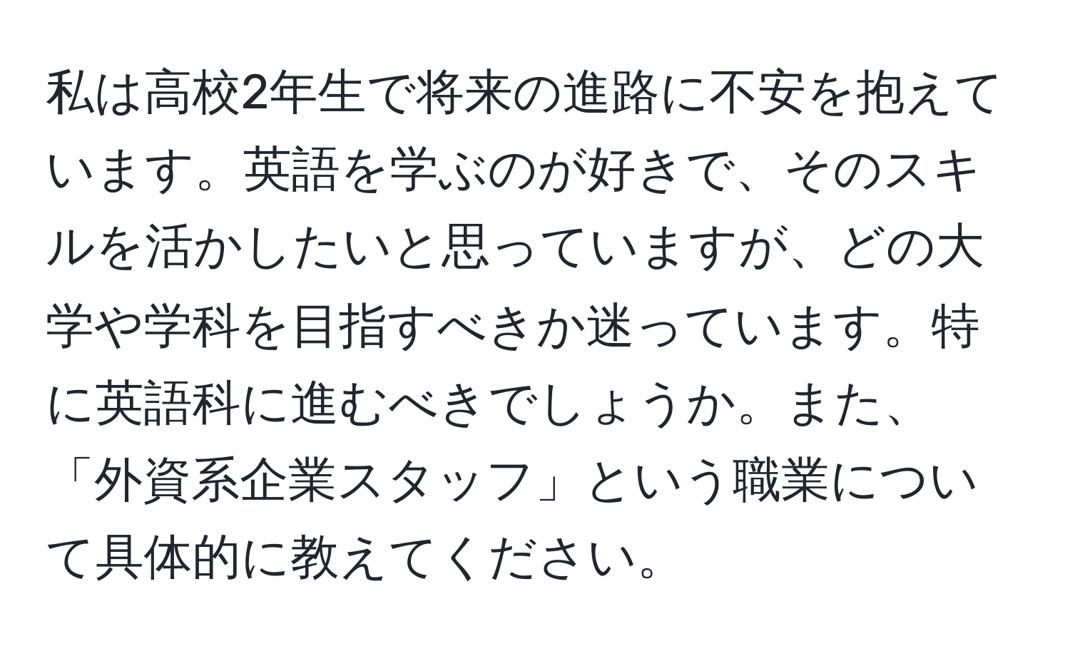 私は高校2年生で将来の進路に不安を抱えています。英語を学ぶのが好きで、そのスキルを活かしたいと思っていますが、どの大学や学科を目指すべきか迷っています。特に英語科に進むべきでしょうか。また、「外資系企業スタッフ」という職業について具体的に教えてください。