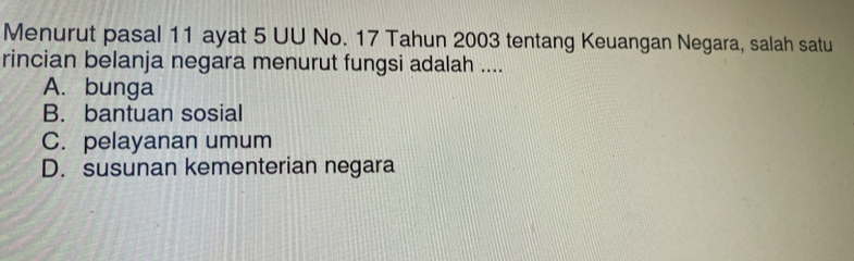 Menurut pasal 11 ayat 5 UU No. 17 Tahun 2003 tentang Keuangan Negara, salah satu
rincian belanja negara menurut fungsi adalah ....
A. bunga
B. bantuan sosial
C. pelayanan umum
D. susunan kementerian negara