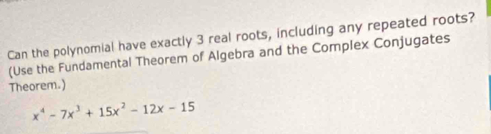 Can the polynomial have exactly 3 real roots, including any repeated roots? 
(Use the Fundamental Theorem of Algebra and the Complex Conjugates 
Theorem.)
x^4-7x^3+15x^2-12x-15