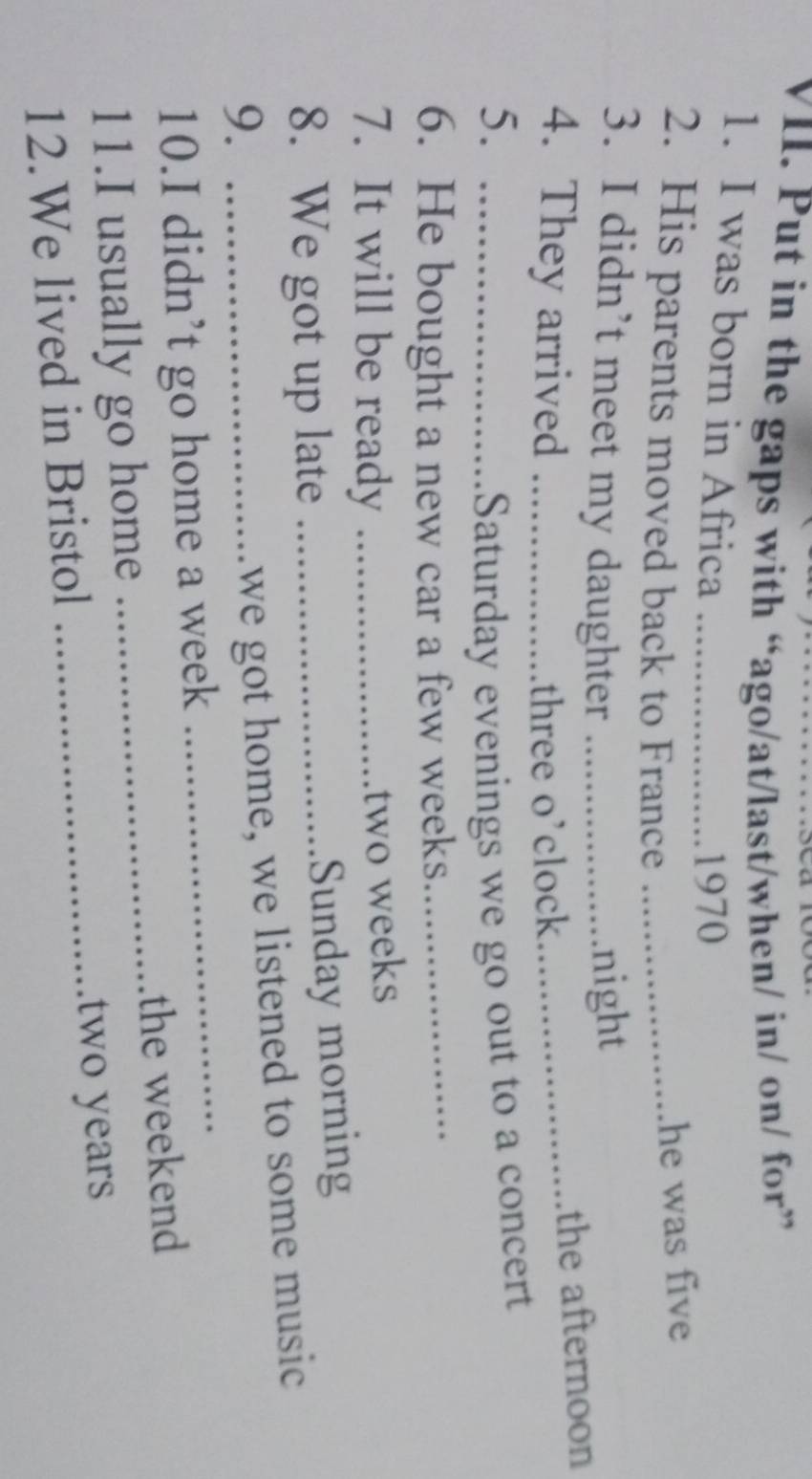 Put in the gaps with “ago/at/last/when/ in/ on/ for” 
1. I was born in Africa_ 
1970 
2. His parents moved back to France_ 
he was five 
3. I didn’t meet my daughter _night 
4. They arrived _three o’clock_ 
the afternoon 
5. _Saturday evenings we go out to a concert 
6. He bought a new car a few weeks._ 
7. It will be ready_
two weeks
8. We got up late_ 
Sunday morning 
_ 
9._ 
we got home, we listened to some music 
10.I didn’t go home a week 
11.I usually go home _the weekend 
12.We lived in Bristol _ two years
