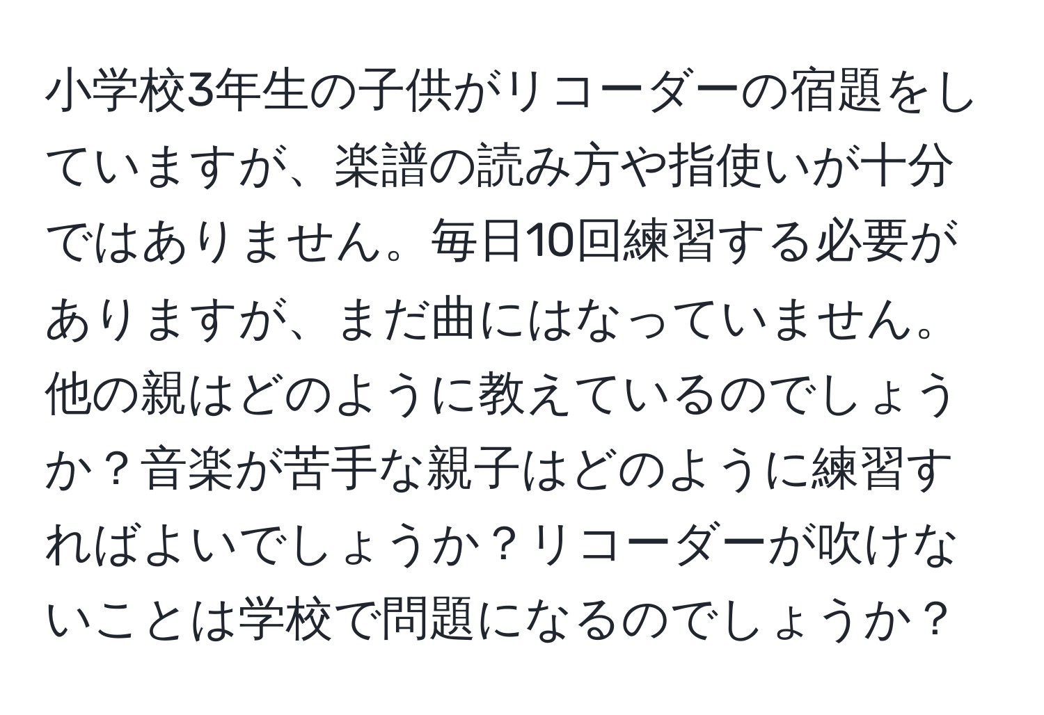 小学校3年生の子供がリコーダーの宿題をしていますが、楽譜の読み方や指使いが十分ではありません。毎日10回練習する必要がありますが、まだ曲にはなっていません。他の親はどのように教えているのでしょうか？音楽が苦手な親子はどのように練習すればよいでしょうか？リコーダーが吹けないことは学校で問題になるのでしょうか？