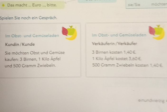 Das macht ... Euro ..., bitte. se Se möcteen 
Spielen Sie noch ein Gespräch. 
Im Obst- und Gemüseladen Im Obst- und Gemüseladen 
Kundin /Kunde Verkäuferin / Verkäufer 
Sie möchten Obst und Gemüse 3 Bimen kosten 1,40 €. 
kaufen: 3 Birnen, 1 Kilo Äpfel 1 Kilo Äpfell kostet 3,60 €. 
und 500 Gramm Zwiebeln. 500 Gramm Zwiebeln kosten 1,40 €
einundviezig