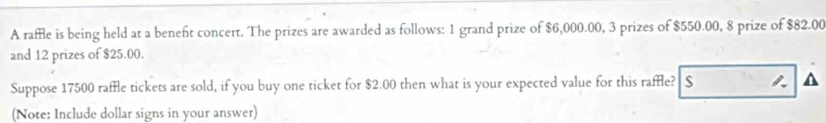 A raffle is being held at a beneft concert. The prizes are awarded as follows: 1 grand prize of $6,000.00, 3 prizes of $550.00, 8 prize of $82.00
and 12 prizes of $25.00. 
Suppose 17500 raffle tickets are sold, if you buy one ticket for $2.00 then what is your expected value for this raffle? S 
(Note: Include dollar signs in your answer)