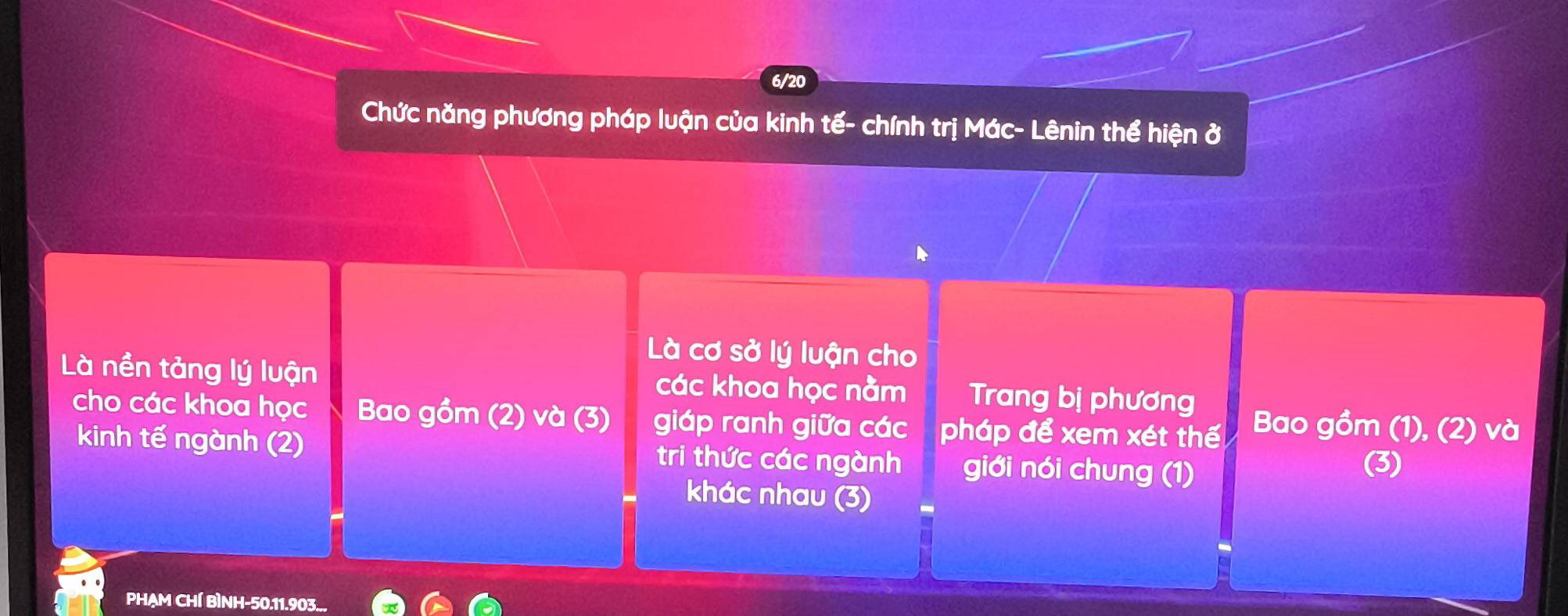 6/20
Chức năng phương pháp luận của kinh tế- chính trị Mác- Lênin thể hiện ở
Là cơ sở lý luận cho
Là nền tảng lý luận các khoa học nằm Trang bị phương
cho các khoa học Bao gồm (2) và (3) giáp ranh giữa các pháp để xem xét thế Bao gồm (1), (2) và
kinh tế ngành (2) tri thức các ngành giới nói chung (1)
(3)
khác nhau (3)
PHẠM CHÍ BìNH- 50. 11.903...