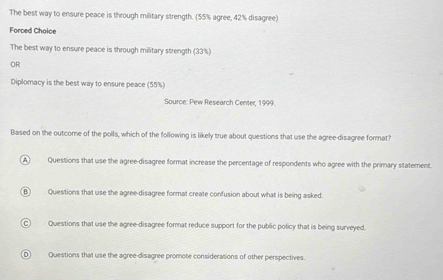 The best way to ensure peace is through military strength. (55% agree, 42% disagree)
Forced Choice
The best way to ensure peace is through military strength (33%)
OR
Diplomacy is the best way to ensure peace (55%)
Source: Pew Research Center, 1999.
Based on the outcome of the polls, which of the following is likely true about questions that use the agree-disagree format?
A Questions that use the agree-disagree format increase the percentage of respondents who agree with the primary statement.
B Questions that use the agree-disagree format create confusion about what is being asked.
C) Questions that use the agree-disagree format reduce support for the public policy that is being surveyed.
DQuestions that use the agree-disagree promote considerations of other perspectives.