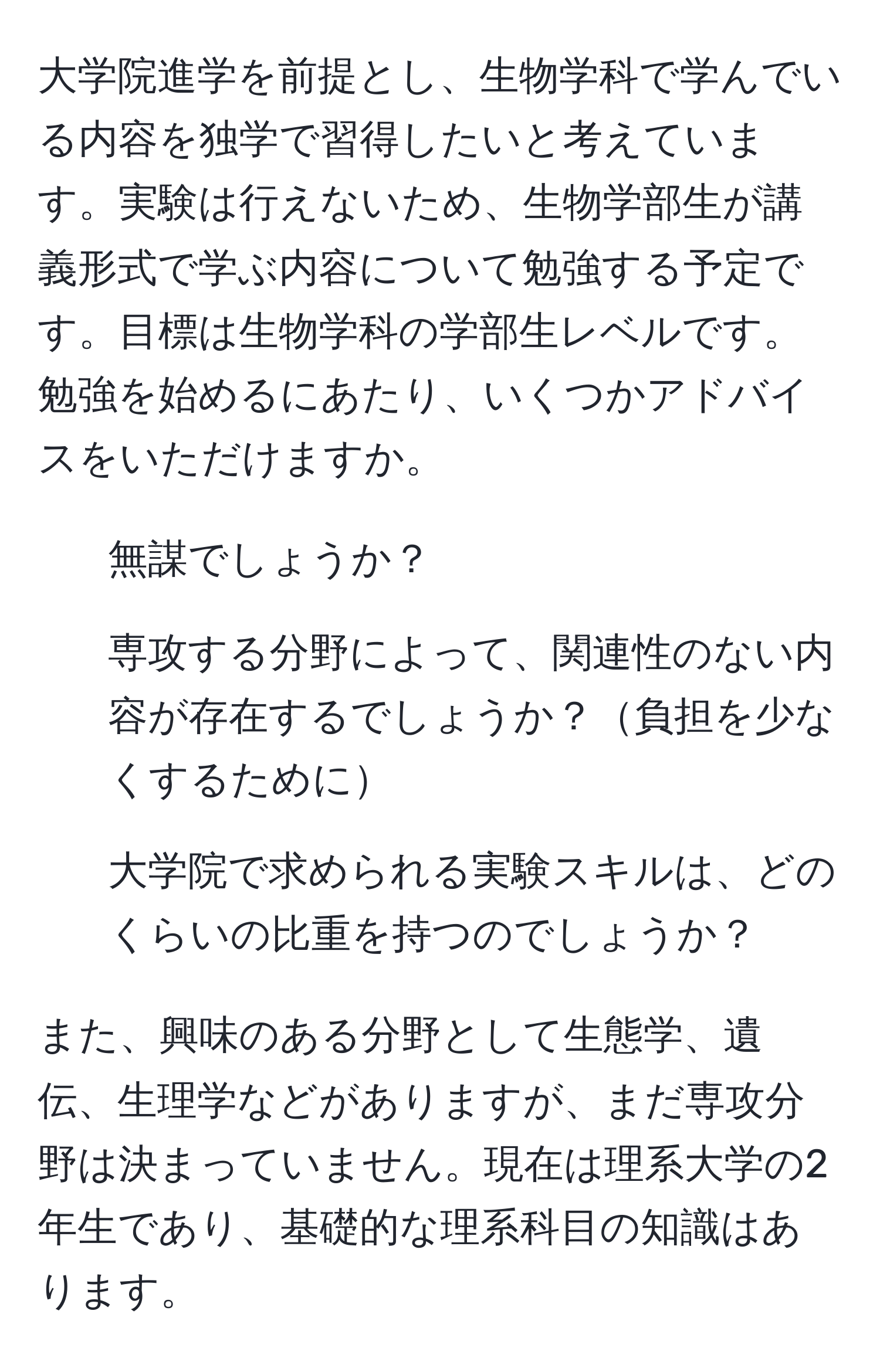 大学院進学を前提とし、生物学科で学んでいる内容を独学で習得したいと考えています。実験は行えないため、生物学部生が講義形式で学ぶ内容について勉強する予定です。目標は生物学科の学部生レベルです。勉強を始めるにあたり、いくつかアドバイスをいただけますか。

1. 無謀でしょうか？
2. 専攻する分野によって、関連性のない内容が存在するでしょうか？負担を少なくするために
3. 大学院で求められる実験スキルは、どのくらいの比重を持つのでしょうか？

また、興味のある分野として生態学、遺伝、生理学などがありますが、まだ専攻分野は決まっていません。現在は理系大学の2年生であり、基礎的な理系科目の知識はあります。