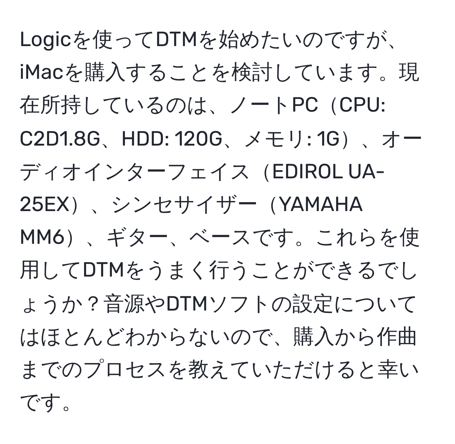 Logicを使ってDTMを始めたいのですが、iMacを購入することを検討しています。現在所持しているのは、ノートPCCPU: C2D1.8G、HDD: 120G、メモリ: 1G、オーディオインターフェイスEDIROL UA-25EX、シンセサイザーYAMAHA MM6、ギター、ベースです。これらを使用してDTMをうまく行うことができるでしょうか？音源やDTMソフトの設定についてはほとんどわからないので、購入から作曲までのプロセスを教えていただけると幸いです。