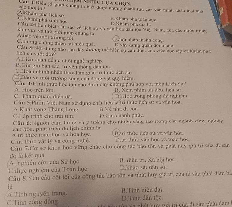 niệm Nhiều lựa chọn.
Cầu 1:Điều gì giúp chúng ta biết được những thành tựu của văn minh nhân loại qua
các thời kì?
A Khám phá lịch sử. B.Khám phá toán học
C.Khám phá sinh học D.Khám phá địa lí
Câu 2:Hiểu biết sâu sắc về lịch sử và văn hóa dân tộc Việt Nam, của các nước trong
khu vực và thể giới giúp chúng ta
Abảo vệ môi trường tốt B hội nhập thành công
C.phòng chống thiên tai hiệu quả. D xây dựng quân đội mạnh.
Câu 3:Nội dung nào sau đây không thể hiện sự cản thiết của việc học tập và khám phá
ịch sử suốt đời?
A.Liên quan đến cơ hội nghề nghiệp.
B.Giữ gìn bản sắc, truyền thống dân tộc.
C.Hoàn chỉnh nhận thức,làm giàu trì thức lịch sử.
D.Bảo vệ môi trường sống của động vật quy hiệm.
Câu 4:Hình thức học tập nào dưới đây không phù hợp với môn Lịch Sử?
A. Học trên lớp. B. Xem phim tài liệu, lịch sử.
C. Tham quan, điện dã. D. Học trong phòng thí nghiệm,
Câu 5:Phim Việt Nam sử dụng chất liệu là trì thức lịch sử và văn hóa.
A.Khát vọng Thăng Long. B.Về nhà đi con.
C.Lập trình cho trái tim. D.Gara hạnh phúc.
Câu 6:Nguồn cảm hứng và ý tưởng cho nhiều sáng tạo trong các ngành công nghiệp
văn hóa, phát triển du lịch chính là
A.tri thức toán học và hóa học. Bộtri thức lịch sử và văn hóa.
C.tri thức vật lý và công nghệ. D.trí thức văn học và toán học.
Câu 7.Cơ sở khoa học vững chắc cho công tác bảo tồn và phát huy giá trị của di sản
đó là kết quả
A. nghiên cứu của Sử học. B. điều tra Xã hội học.
C thực nghiệm của Toán học. D.khảo sát dân số.
Câu 8.Yêu cầu cốt lõi của công tác bảo tồn và phát huy giá trị của di sản phải đâm bà
là
A. Tinh nguyên trạng.  B.Tính hiện đại.
C.Tính cộng đồng D.Tính dân tộc.
T v à nh á t huy giá trị của di sản phải đàm