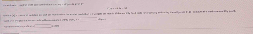 The estimated marginal profit associated with producing x widgets is given by
P'(x)=-0.8x+32
where P'(x) is measured in dollars per unit per month when the level of production is x widgets per month. If the monthly fixed costs for producing and selling the widgets is $110, compute the maximum monthly profit. 
Number of widgets that corresponds to the maximum monthly profit x=□ widgets 
Maximum monthly profit P=□ dollars