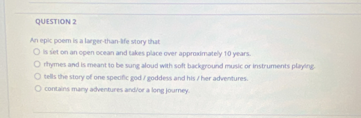 An epic poem is a larger-than-life story that
is set on an open ocean and takes place over approximately 10 years.
rhymes and is meant to be sung aloud with soft background music or instruments playing.
tells the story of one specific god / goddess and his / her adventures.
contains many adventures and/or a long journey.